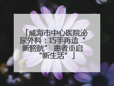 威海市中心医院泌尿外科：巧手再造“新膀胱” 患者重启“新生活”