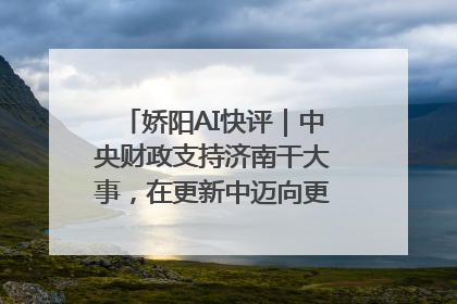 娇阳AI快评｜中央财政支持济南干大事，在更新中迈向更“新”的未来