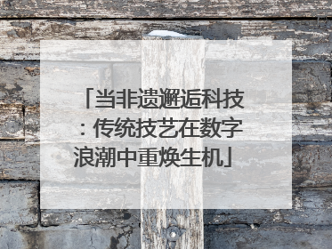 当非遗邂逅科技：传统技艺在数字浪潮中重焕生机