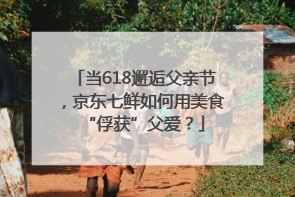 当618邂逅父亲节，京东七鲜如何用美食“俘获”父爱？