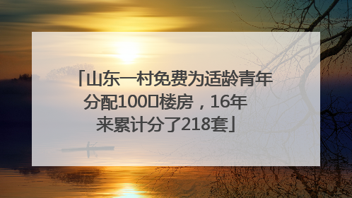 山东一村免费为适龄青年分配100㎡楼房，16年来累计分了218套