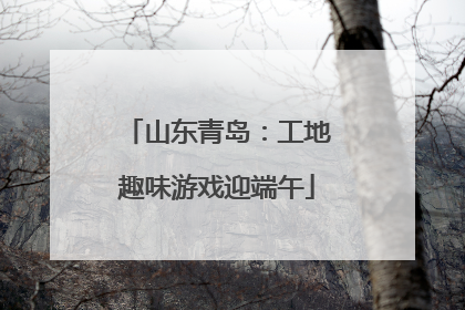 山东青岛：工地趣味游戏迎端午