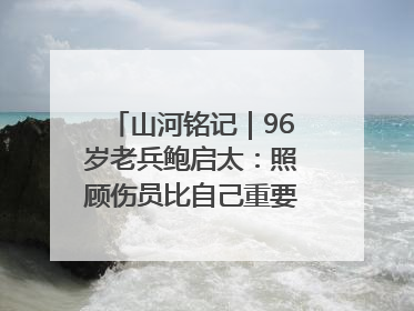 山河铭记｜96岁老兵鲍启太：照顾伤员比自己重要，炮弹来了要趴在他们身上