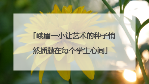 峨眉一小让艺术的种子悄然播撒在每个学生心间