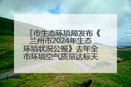 市生态环境局发布《兰州市2024年生态环境状况公报》去年全市环境空气质量达标天数301天