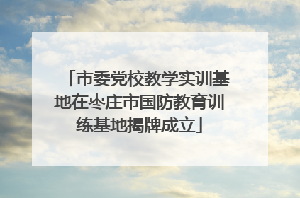 市委党校教学实训基地在枣庄市国防教育训练基地揭牌成立