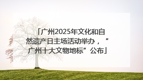 广州2025年文化和自然遗产日主场活动举办，“广州十大文物地标”公布