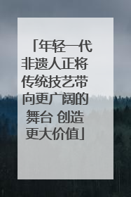 年轻一代非遗人正将传统技艺带向更广阔的舞台 创造更大价值