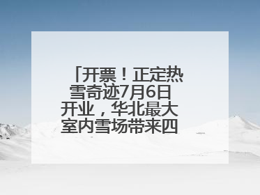 开票！正定热雪奇迹7月6日开业，华北最大室内雪场带来四季滑雪新体验