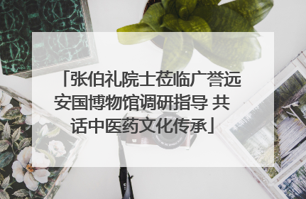 张伯礼院士莅临广誉远安国博物馆调研指导 共话中医药文化传承