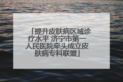 提升皮肤病区域诊疗水平 济宁市第一人民医院牵头成立皮肤病专科联盟