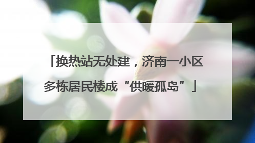 换热站无处建，济南一小区多栋居民楼成“供暖孤岛”