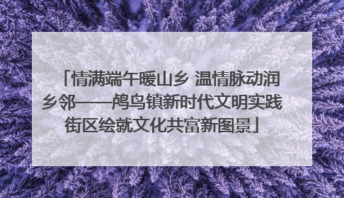 情满端午暖山乡 温情脉动润乡邻——鸬鸟镇新时代文明实践街区绘就文化共富新图景