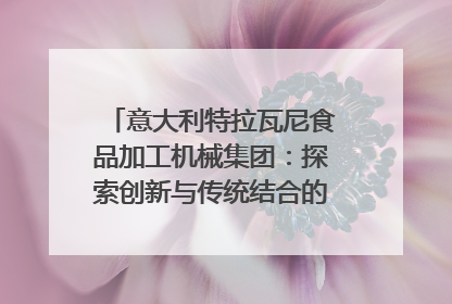 意大利特拉瓦尼食品加工机械集团：探索创新与传统结合的可能性｜西望四川