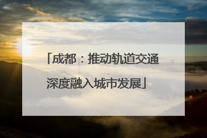 成都：推动轨道交通深度融入城市发展