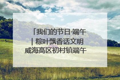 我们的节日·端午｜粽叶飘香话文明 威海高区初村镇端午系列活动亮点纷呈