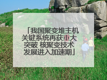 我国聚变堆主机关键系统再获重大突破 核聚变技术发展进入加速期