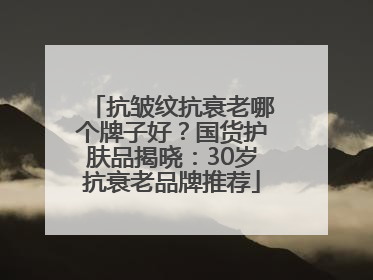 抗皱纹抗衰老哪个牌子好？国货护肤品揭晓：30岁抗衰老品牌推荐