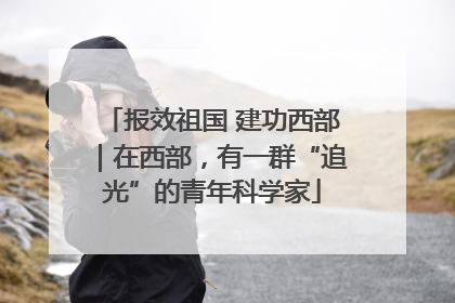 报效祖国 建功西部｜在西部，有一群“追光”的青年科学家