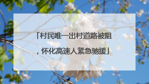 村民唯一出村道路被阻，怀化高速人紧急驰援