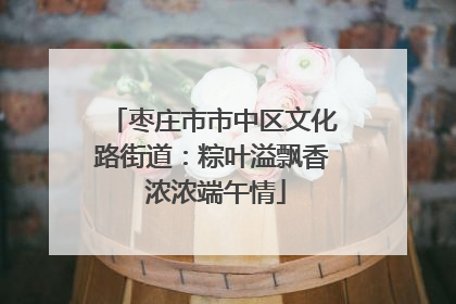 枣庄市市中区文化路街道：粽叶溢飘香 浓浓端午情