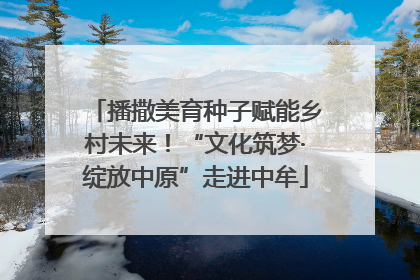 播撒美育种子赋能乡村未来！“文化筑梦·绽放中原”走进中牟