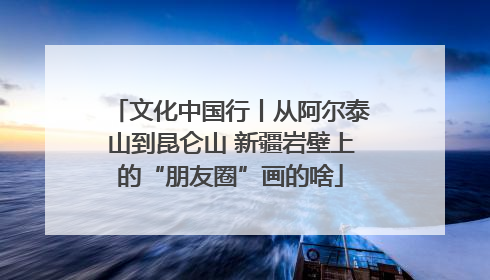 文化中国行丨从阿尔泰山到昆仑山 新疆岩壁上的“朋友圈”画的啥