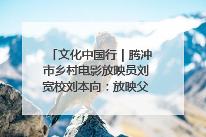 文化中国行｜腾冲市乡村电影放映员刘宽校刘本向：放映父子兵 接力光影梦