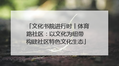 文化书院进行时丨体育路社区：以文化为纽带 构建社区特色文化生态