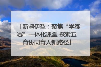新疆伊犁：聚焦“学练赛”一体化课堂 探索五育协同育人新路径