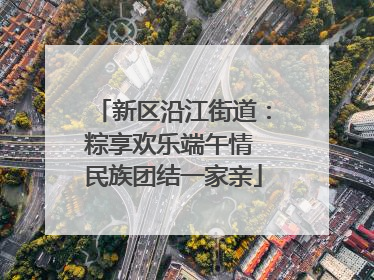 新区沿江街道：粽享欢乐端午情 民族团结一家亲