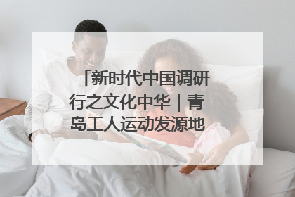 新时代中国调研行之文化中华｜青岛工人运动发源地红色文化浸人心