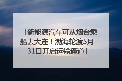 新能源汽车可从烟台乘船去大连！渤海轮渡5月31日开启运输通道