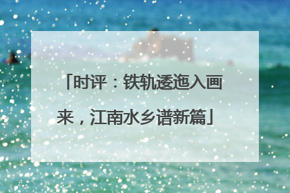 时评：铁轨逶迤入画来，江南水乡谱新篇