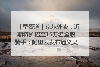 早资道｜京东外卖：近期将扩招至15万名全职骑手；阿里云发布通义灵码AI IDE
