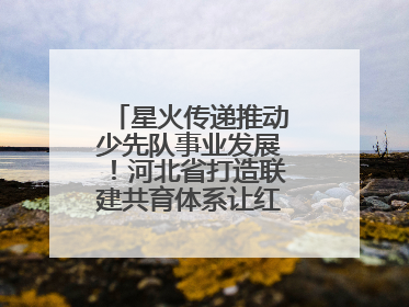星火传递推动少先队事业发展！河北省打造联建共育体系让红领巾更鲜艳