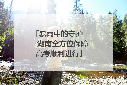 暴雨中的守护——湖南全方位保障高考顺利进行