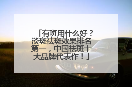 有斑用什么好？淡斑祛斑效果排名第一，中国祛斑十大品牌代表作！