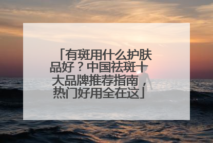 有斑用什么护肤品好？中国祛斑十大品牌推荐指南，热门好用全在这