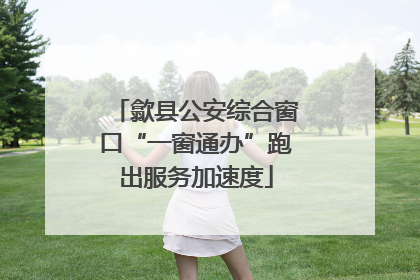 歙县公安综合窗口“一窗通办”跑出服务加速度