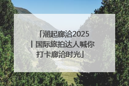 潮起廊洽2025丨国际旅拍达人喊你打卡廊洽时光
