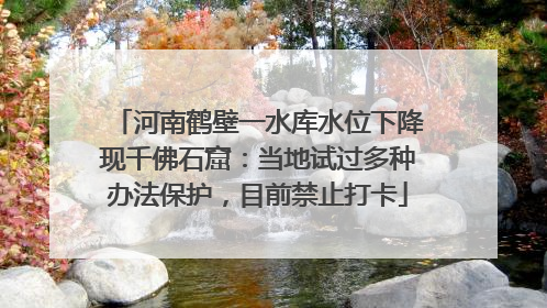 河南鹤壁一水库水位下降现千佛石窟：当地试过多种办法保护，目前禁止打卡