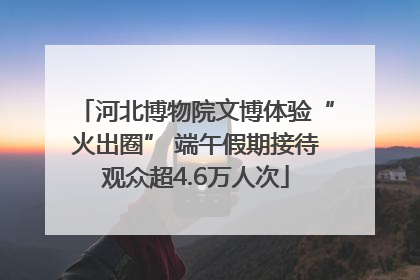 河北博物院文博体验“火出圈” 端午假期接待观众超4.6万人次