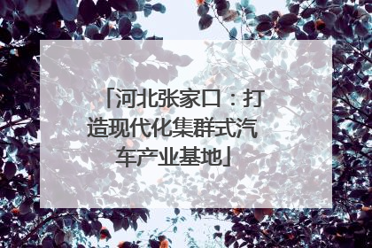 河北张家口：打造现代化集群式汽车产业基地