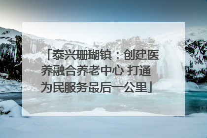 泰兴珊瑚镇：创建医养融合养老中心 打通为民服务最后一公里