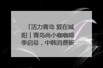 活力青岛 爱在城阳｜青岛尚小咖咖啡季启幕，中韩消费新场景点燃夏日热情
