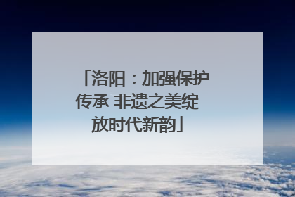 洛阳：加强保护传承 非遗之美绽放时代新韵