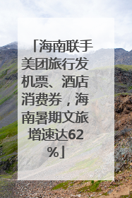 海南联手美团旅行发机票、酒店消费券，海南暑期文旅增速达62%