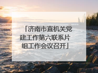 济南市直机关党建工作第六联系片组工作会议召开
