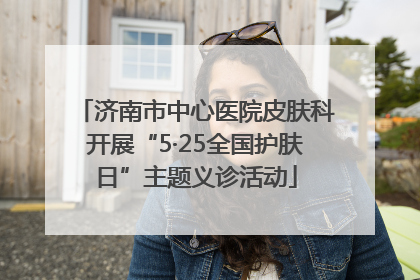 济南市中心医院皮肤科开展“5·25全国护肤日”主题义诊活动
